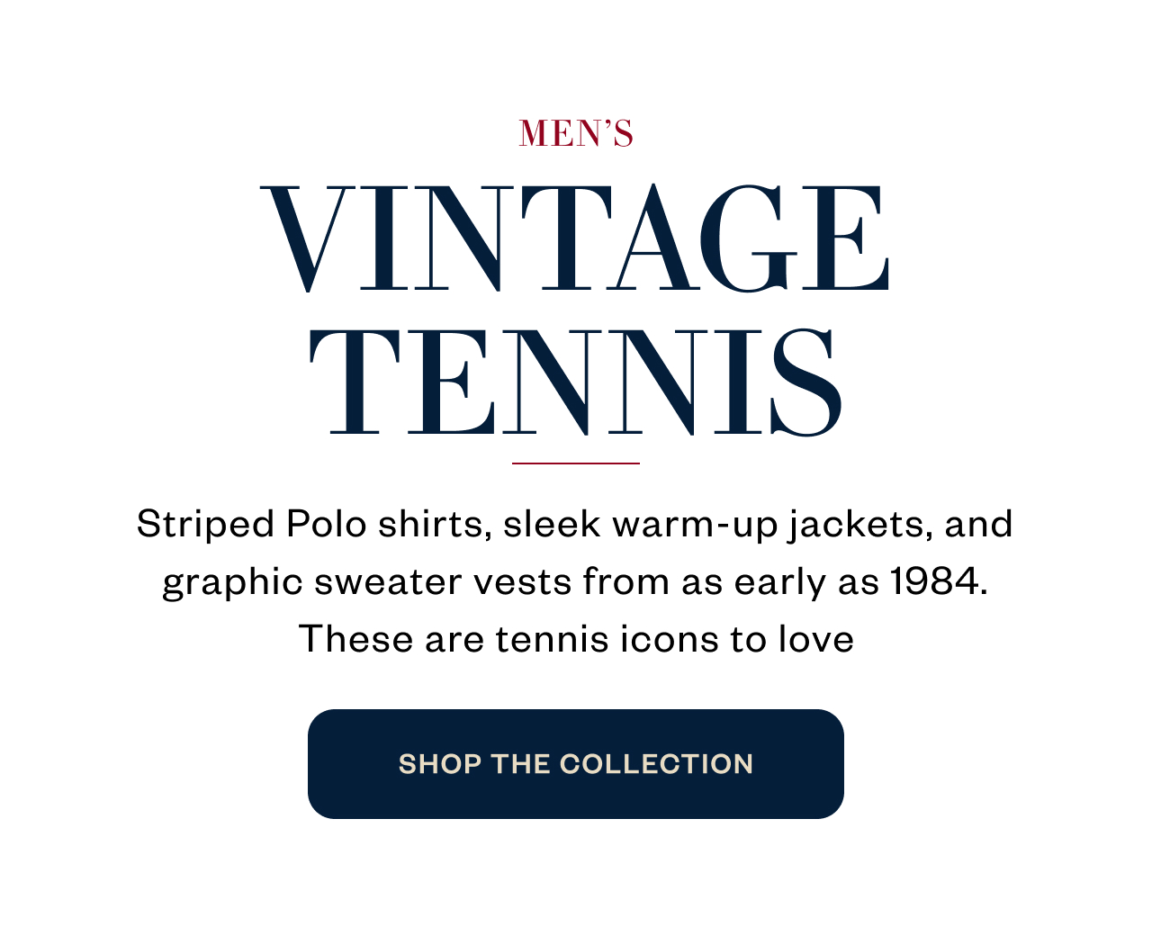 MEN'S VINTAGE TENNIS. Striped Polo shirts, sleek warm-up jackets, and graphic sweater vests from as early as 1984. These are tennis icons to love. SHOP THE COLLECTION
