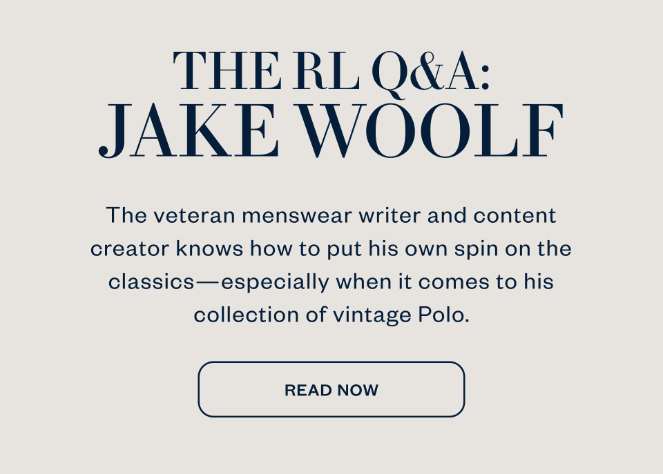THE RL Q&A: JAKE WOOLF The veteran menswear writer and content creator knows how to put his own spin on the classics-especially when it comes to his collection of vintage Polo. READ NOW
