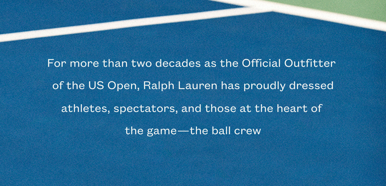 For more than two decades as the Official Outfitter  of the US Open, Ralph Lauren has proudly dressed athletes, spectators, and those at the heart of  the game—the ball crew